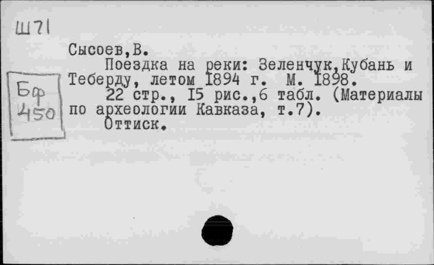 ﻿Ш7І	Сысоев,В.
Бф 4^0	Поездка на реки: Зеленчук.Кубань и Теберду, летом 1894 г. М. 1898. 22 стр., 15 рис.,6 табл. (Материалы по археологии Кавказа, т.7). Оттиск.